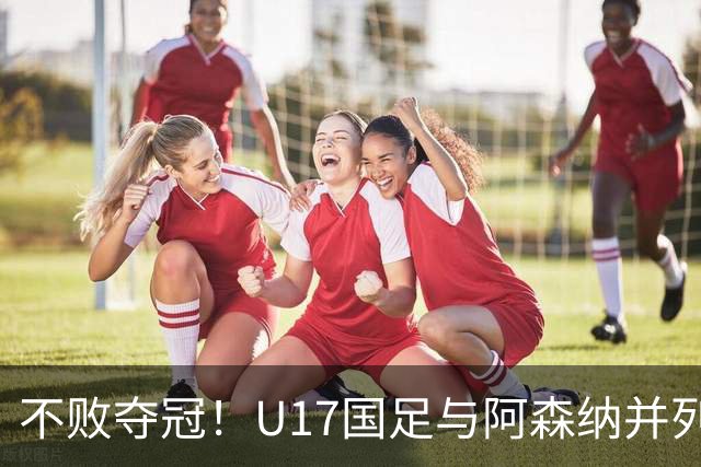 不败夺冠！U17国足与阿森纳并列冠军 赵松源荣获MVP